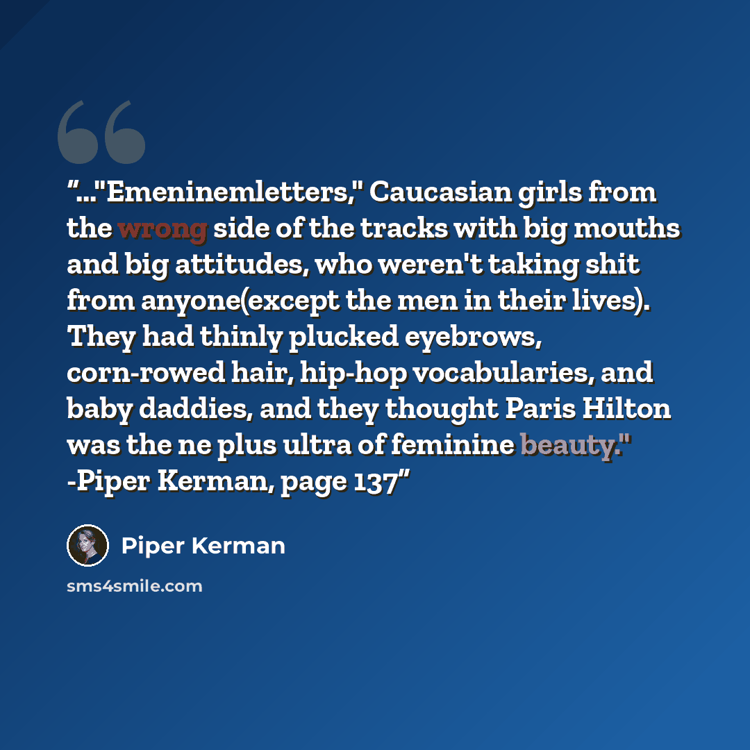“..."Emeninemletters," Caucasian girls from the wrong side of the tracks with big mouths and big attitudes, who weren't taking shit from anyone(except the men in their lives). They had thinly plucked eyebrows, corn-rowed hair, hip-hop vocabularies, and baby daddies, and they thought Paris Hilton…” quote by Piper Kerman