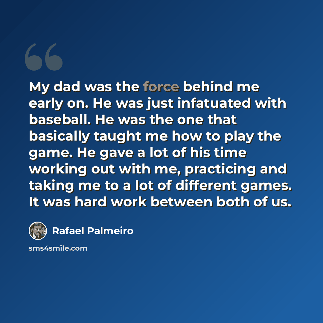 “My dad was the force behind me early on. He was just infatuated with baseball. He was the one that basically taught me how to play the game. He gave a lot of his time working out with me, practicing and taking me to a lot of different games. It was hard work between both of us.” quote by Rafael Palmeiro