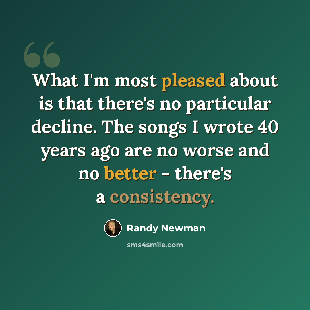 “What I'm most pleased about is that there's no particular decline. The songs I wrote 40 years ago are no worse and no better - there's a consistency.” quote by Randy Newman