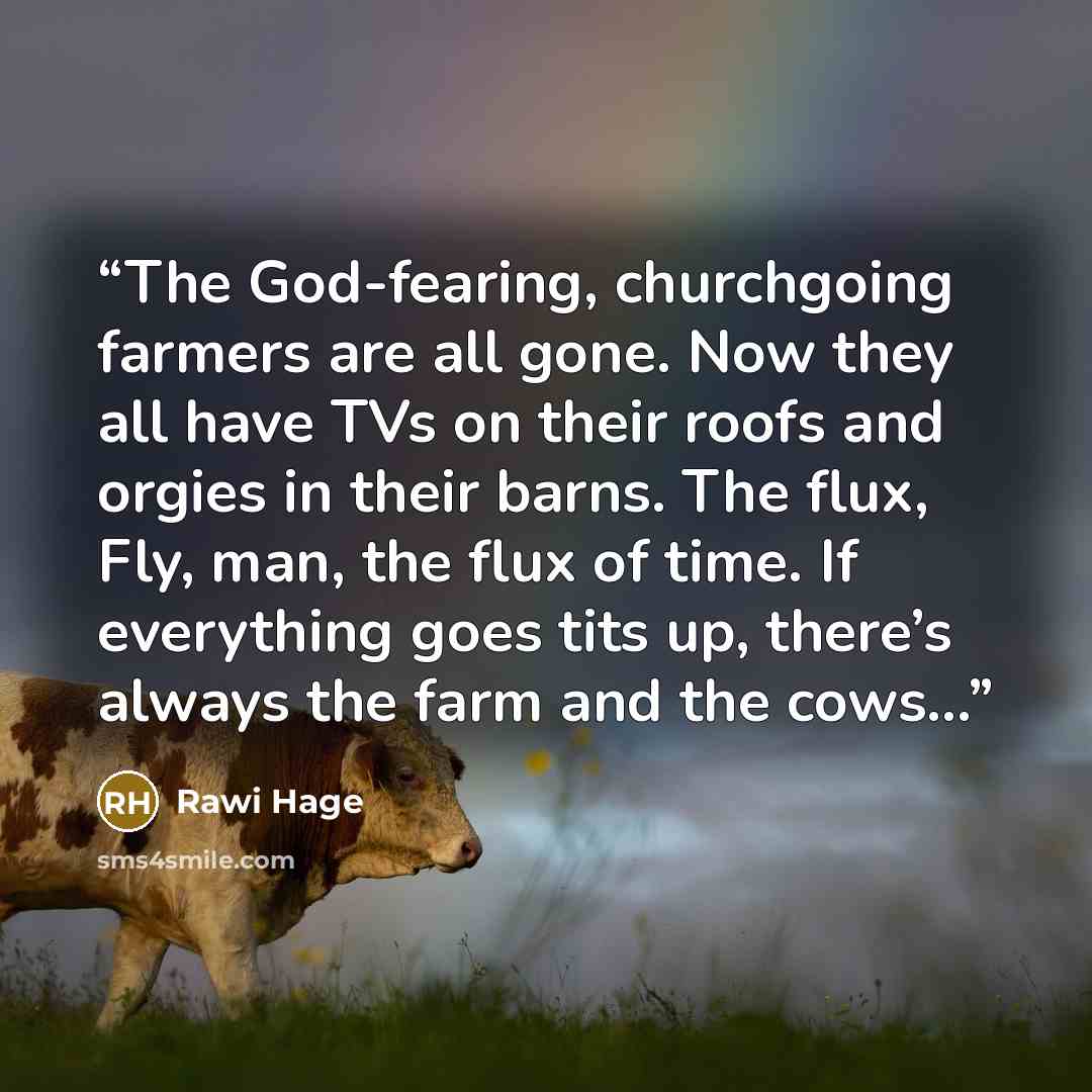 “The God-fearing, churchgoing farmers are all gone. Now they all have TVs on their roofs and orgies in their barns. The flux, Fly, man, the flux of time. If everything goes tits up, there’s always the farm and the cows...” quote by Rawi Hage