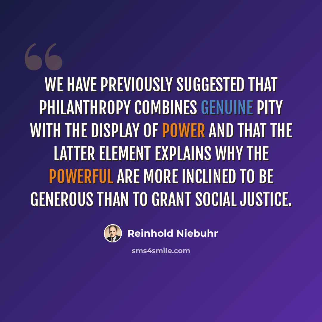 “We have previously suggested that philanthropy combines genuine pity with the display of power and that the latter element explains why the powerful are more inclined to be generous than to grant social justice.” quote by Reinhold Niebuhr