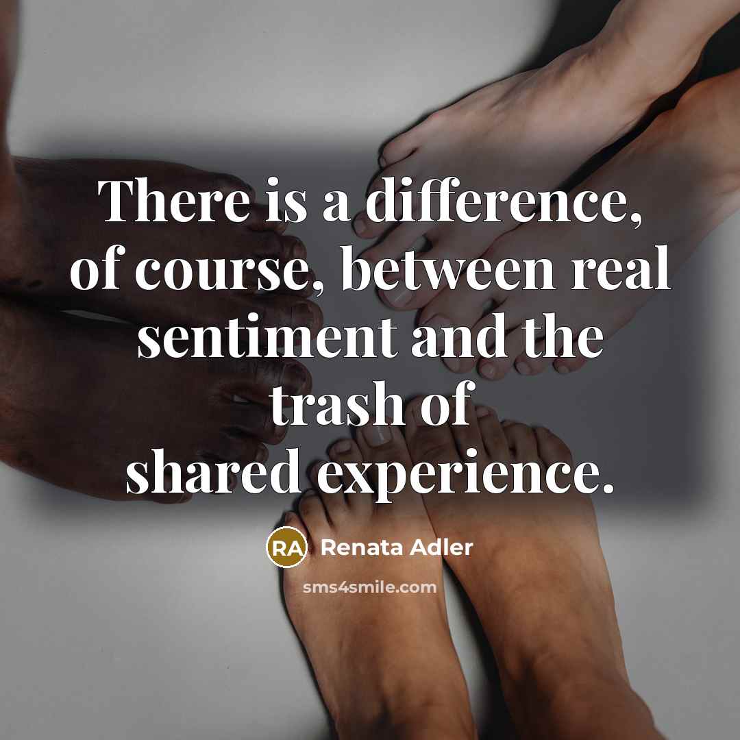 “There is a difference, of course, between real sentiment and the trash of shared experience.” quote by Renata Adler