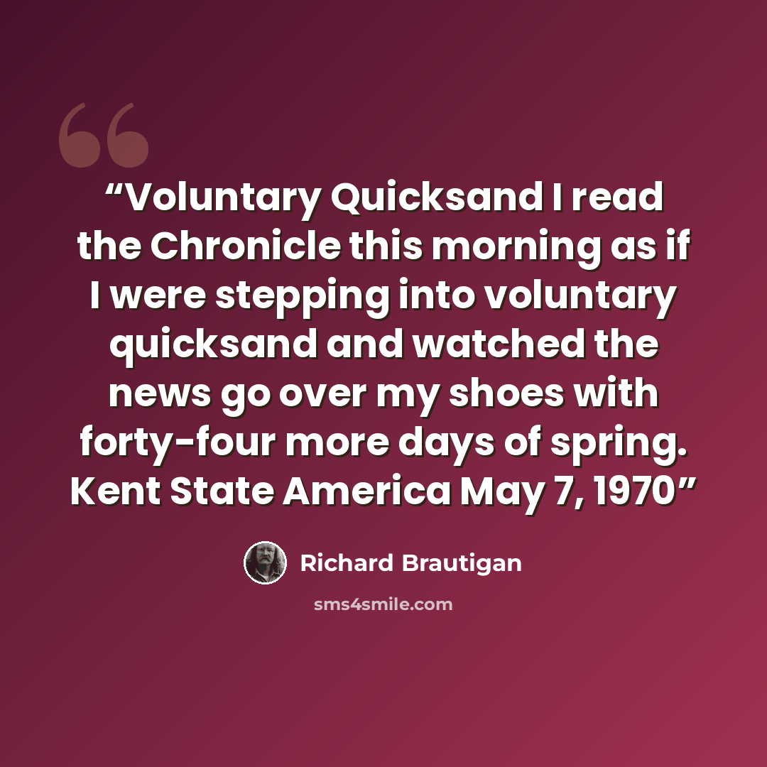 “Voluntary Quicksand I read the Chronicle this morning as if I were stepping into voluntary quicksand and watched the news go over my shoes with forty-four more days of spring. Kent State America May 7, 1970” quote by Richard Brautigan