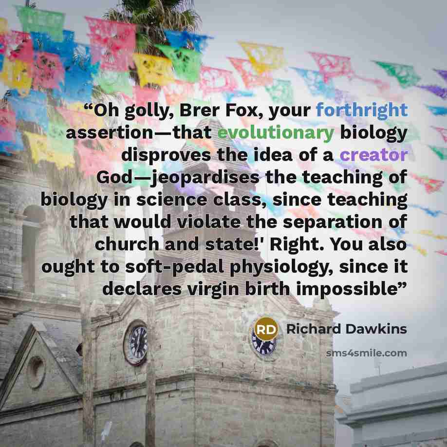 “Oh golly, Brer Fox, your forthright assertion—that evolutionary biology disproves the idea of a creator God—jeopardises the teaching of biology in science class, since teaching that would violate the separation of church and state!' Right. You also ought to soft-pedal physiology, since it declares…” quote by Richard Dawkins