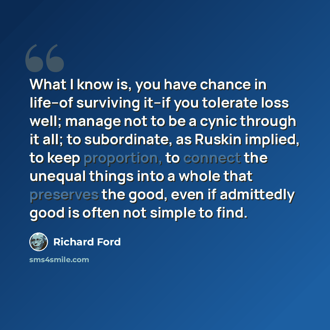 “What I know is, you have chance in life--of surviving it--if you tolerate loss well; manage not to be a cynic through it all; to subordinate, as Ruskin implied, to keep proportion, to connect the unequal things into a whole that preserves the good, even if admittedly good is often not simple to…” quote by Richard Ford