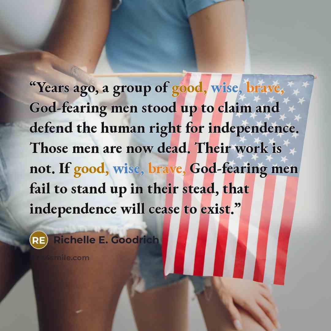 “Years ago, a group of good, wise, brave, God-fearing men stood up to claim and defend the human right for independence. Those men are now dead. Their work is not. If good, wise, brave, God-fearing men fail to stand up in their stead, that independence will cease to exist.” quote by Richelle E. Goodrich