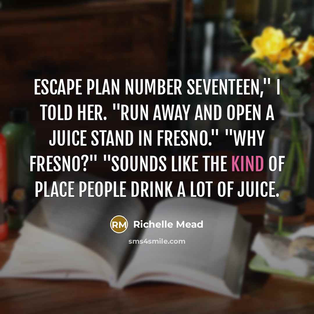 “Escape plan number seventeen," I told her. "Run away and open a juice stand in Fresno." "Why Fresno?" "Sounds like the kind of place people drink a lot of juice.” quote by Richelle Mead