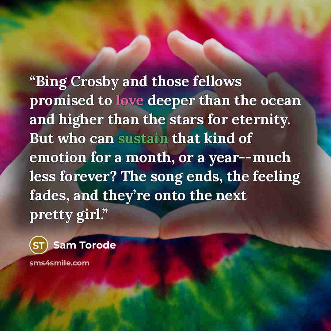 “Bing Crosby and those fellows promised to love deeper than the ocean and higher than the stars for eternity. But who can sustain that kind of emotion for a month, or a year--much less forever? The song ends, the feeling fades, and they’re onto the next pretty girl.” quote by Sam Torode