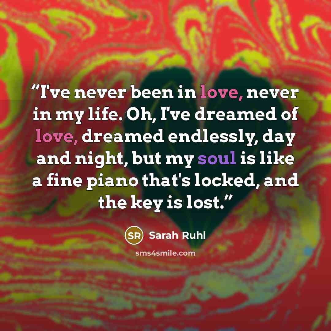 “I've never been in love, never in my life. Oh, I've dreamed of love, dreamed endlessly, day and night, but my soul is like a fine piano that's locked, and the key is lost.” quote by Sarah Ruhl