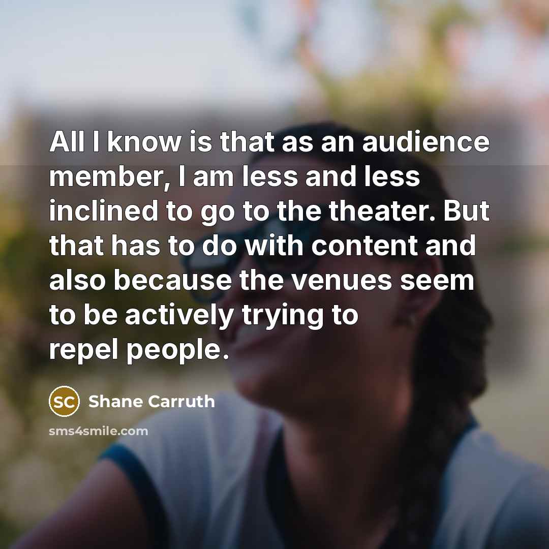 “All I know is that as an audience member, I am less and less inclined to go to the theater. But that has to do with content and also because the venues seem to be actively trying to repel people.” quote by Shane Carruth