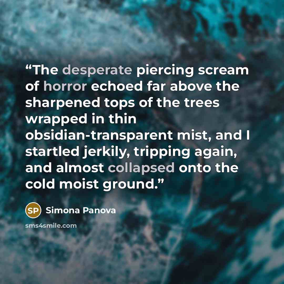 “The desperate piercing scream of horror echoed far above the sharpened tops of the trees wrapped in thin obsidian-transparent mist, and I startled jerkily, tripping again, and almost collapsed onto the cold moist ground.” quote by Simona Panova