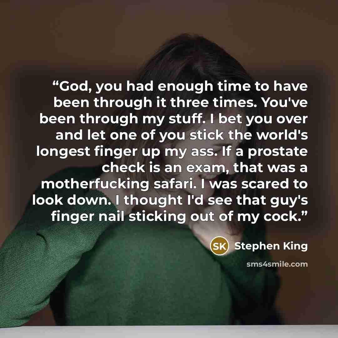 “God, you had enough time to have been through it three times. You've been through my stuff. I bet you over and let one of you stick the world's longest finger up my ass. If a prostate check is an exam, that was a motherfucking safari. I was scared to look down. I thought I'd see that guy's finger…” quote by Stephen King