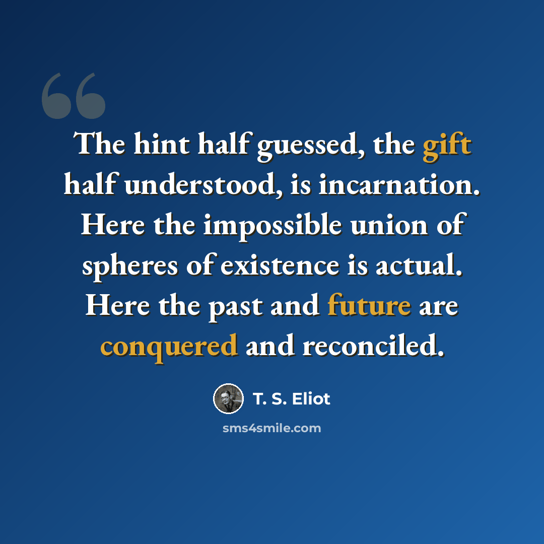 “The hint half guessed, the gift half understood, is incarnation. Here the impossible union of spheres of existence is actual. Here the past and future are conquered and reconciled.” quote by T. S. Eliot