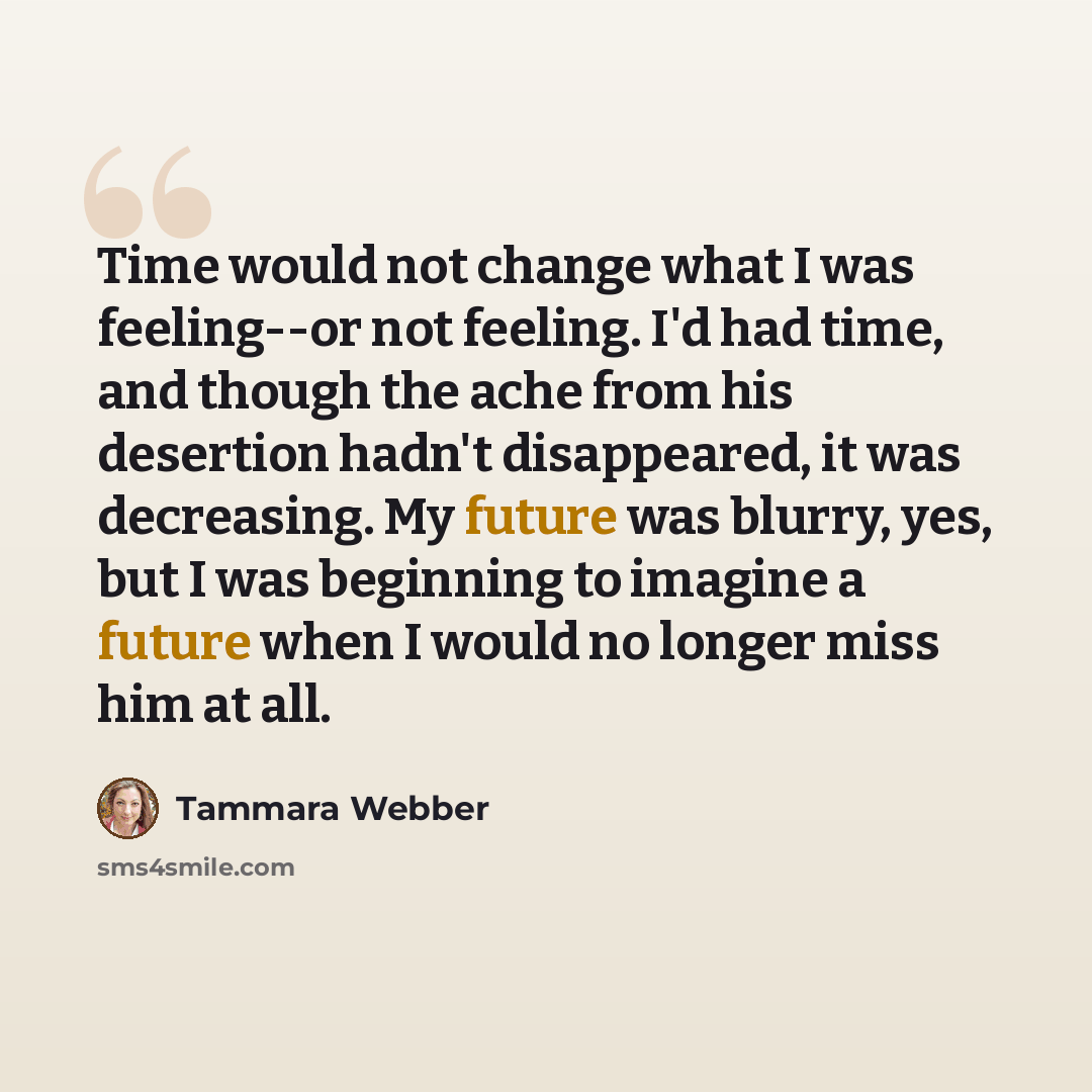 “Time would not change what I was feeling--or not feeling. I'd had time, and though the ache from his desertion hadn't disappeared, it was decreasing. My future was blurry, yes, but I was beginning to imagine a future when I would no longer miss him at all.” quote by Tammara Webber
