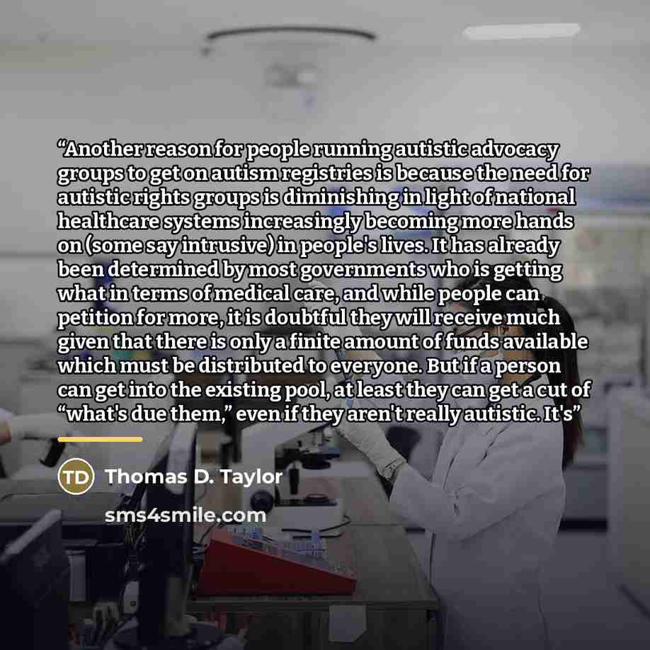 “Another reason for people running autistic advocacy groups to get on autism registries is because the need for autistic rights groups is diminishing in light of national healthcare systems increasingly becoming more hands on (some say intrusive) in people's lives. It has already been determined by…” quote by Thomas D. Taylor