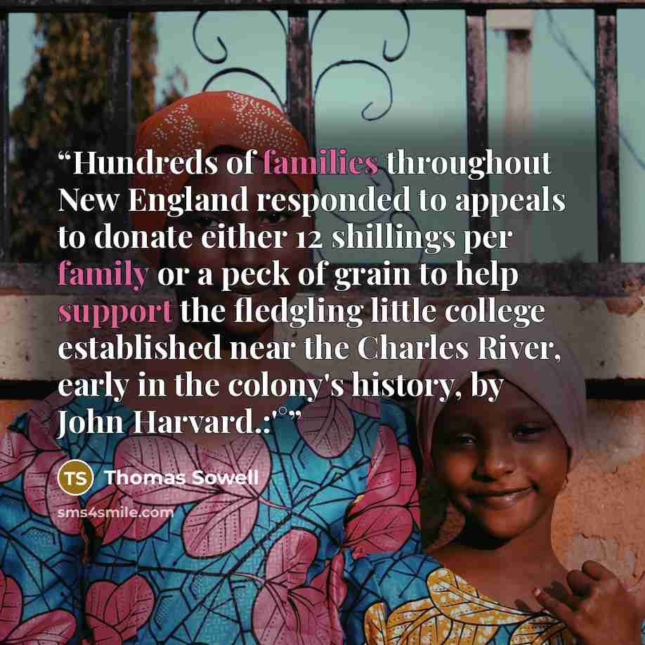 “Hundreds of families throughout New England responded to appeals to donate either 12 shillings per family or a peck of grain to help support the fledgling little college established near the Charles River, early in the colony's history, by John Harvard.:'°” quote by Thomas Sowell
