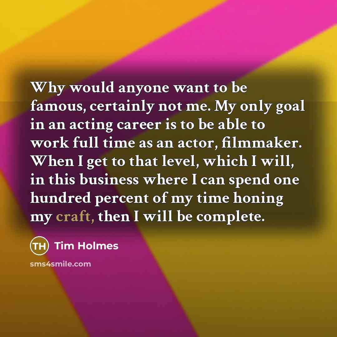 “Why would anyone want to be famous, certainly not me. My only goal in an acting career is to be able to work full time as an actor, filmmaker. When I get to that level, which I will, in this business where I can spend one hundred percent of my time honing my craft, then I will be complete.” quote by Tim Holmes