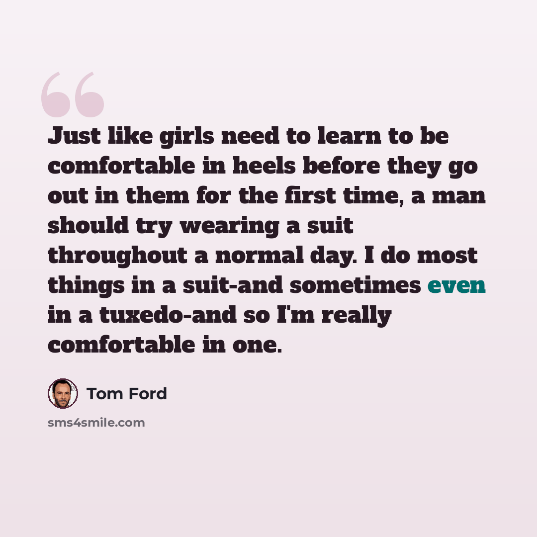 “Just like girls need to learn to be comfortable in heels before they go out in them for the first time, a man should try wearing a suit throughout a normal day. I do most things in a suit-and sometimes even in a tuxedo-and so I'm really comfortable in one.” quote by Tom Ford