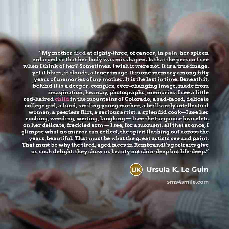 “My mother died at eighty-three, of cancer, in pain, her spleen enlarged so that her body was misshapen. Is that the person I see when I think of her? Sometimes. I wish it were not. It is a true image, yet it blurs, it clouds, a truer image. It is one memory among fifty years of memories of my…” quote by Ursula K. Le Guin