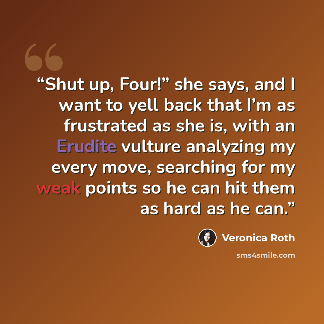 “Shut up, Four!” she says, and I want to yell back that I’m as frustrated as she is, with an Erudite vulture analyzing my every move, searching for my weak points so he can hit them as hard as he can.” quote by Veronica Roth
