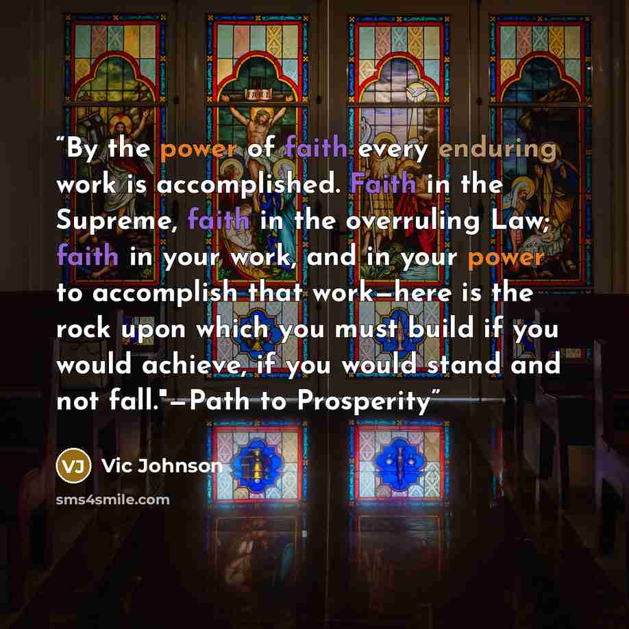 “By the power of faith every enduring work is accomplished. Faith in the Supreme, faith in the overruling Law; faith in your work, and in your power to accomplish that work—here is the rock upon which you must build if you would achieve, if you would stand and not fall."—Path to Prosperity” quote by Vic Johnson