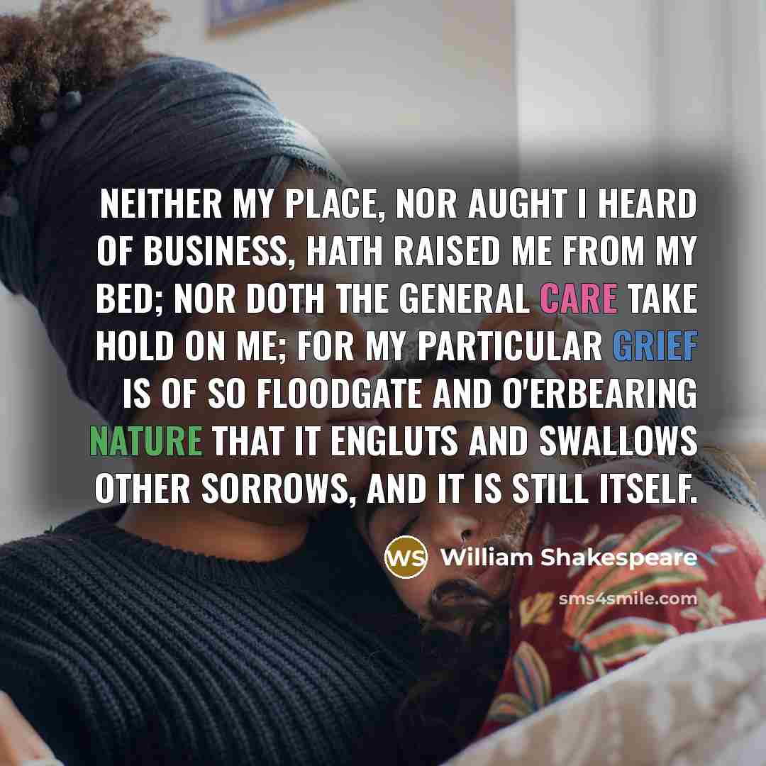 “Neither my place, nor aught I heard of business, Hath raised me from my bed; nor doth the general care Take hold on me; for my particular grief Is of so floodgate and o'erbearing nature That it engluts and swallows other sorrows, And it is still itself.” quote by William Shakespeare
