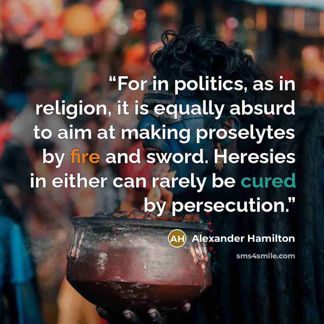 “For in politics, as in religion, it is equally absurd to aim at making proselytes by fire and sword. Heresies in either can rarely be cured by persecution.” quote by Alexander Hamilton