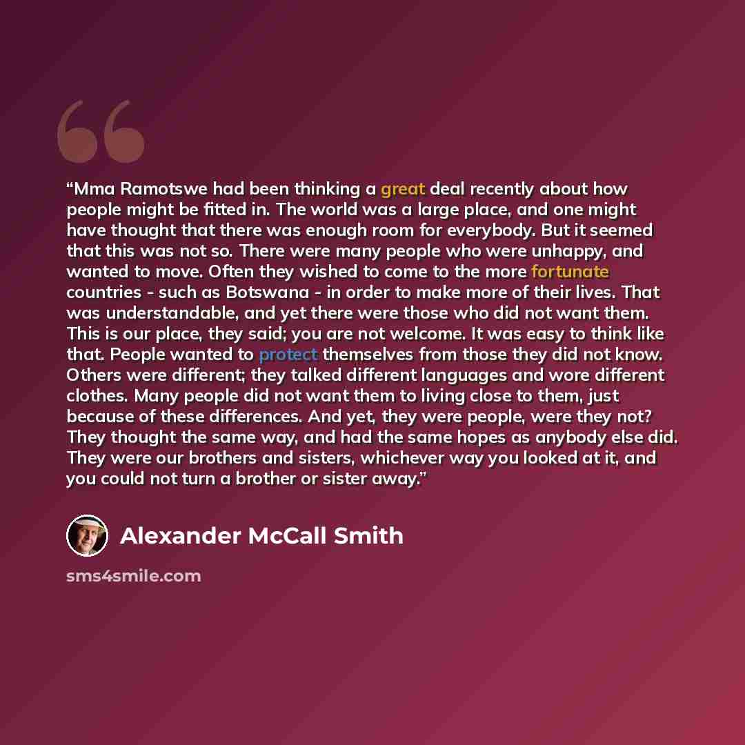 “Mma Ramotswe had been thinking a great deal recently about how people might be fitted in. The world was a large place, and one might have thought that there was enough room for everybody. But it seemed that this was not so. There were many people who were unhappy, and wanted to move. Often they…” quote by Alexander McCall Smith