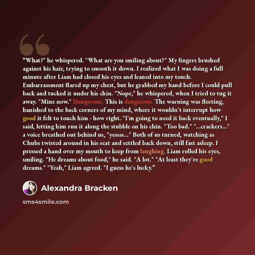 “What?" he whispered. "What are you smiling about?" My fingers brushed against his hair, trying to smooth it down. I realized what I was doing a full minute after Liam had closed his eyes and leaned into my touch. Embarrassment flared up my chest, but he grabbed my hand before I could pull back and…” quote by Alexandra Bracken