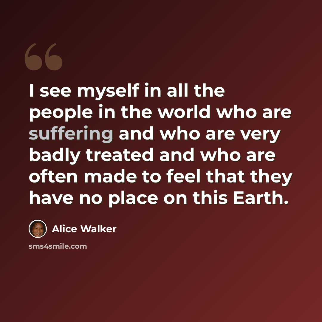 “I see myself in all the people in the world who are suffering and who are very badly treated and who are often made to feel that they have no place on this Earth.” quote by Alice Walker
