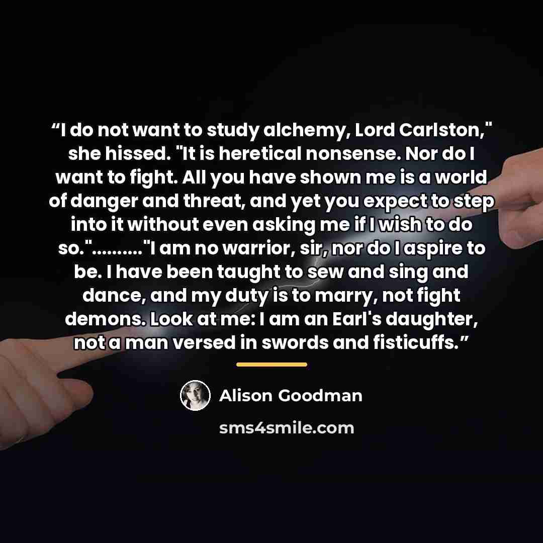“I do not want to study alchemy, Lord Carlston," she hissed. "It is heretical nonsense. Nor do I want to fight. All you have shown me is a world of danger and threat, and yet you expect to step into it without even asking me if I wish to do so."….."I am no warrior, sir, nor do I aspire to be. I…” quote by Alison Goodman