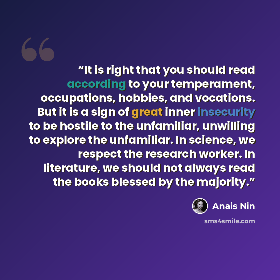 “It is right that you should read according to your temperament, occupations, hobbies, and vocations. But it is a sign of great inner insecurity to be hostile to the unfamiliar, unwilling to explore the unfamiliar. In science, we respect the research worker. In literature, we should not always read…” quote by Anaïs Nin