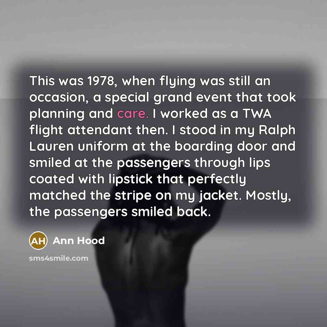 “This was 1978, when flying was still an occasion, a special grand event that took planning and care. I worked as a TWA flight attendant then. I stood in my Ralph Lauren uniform at the boarding door and smiled at the passengers through lips coated with lipstick that perfectly matched the stripe on…” quote by Ann Hood