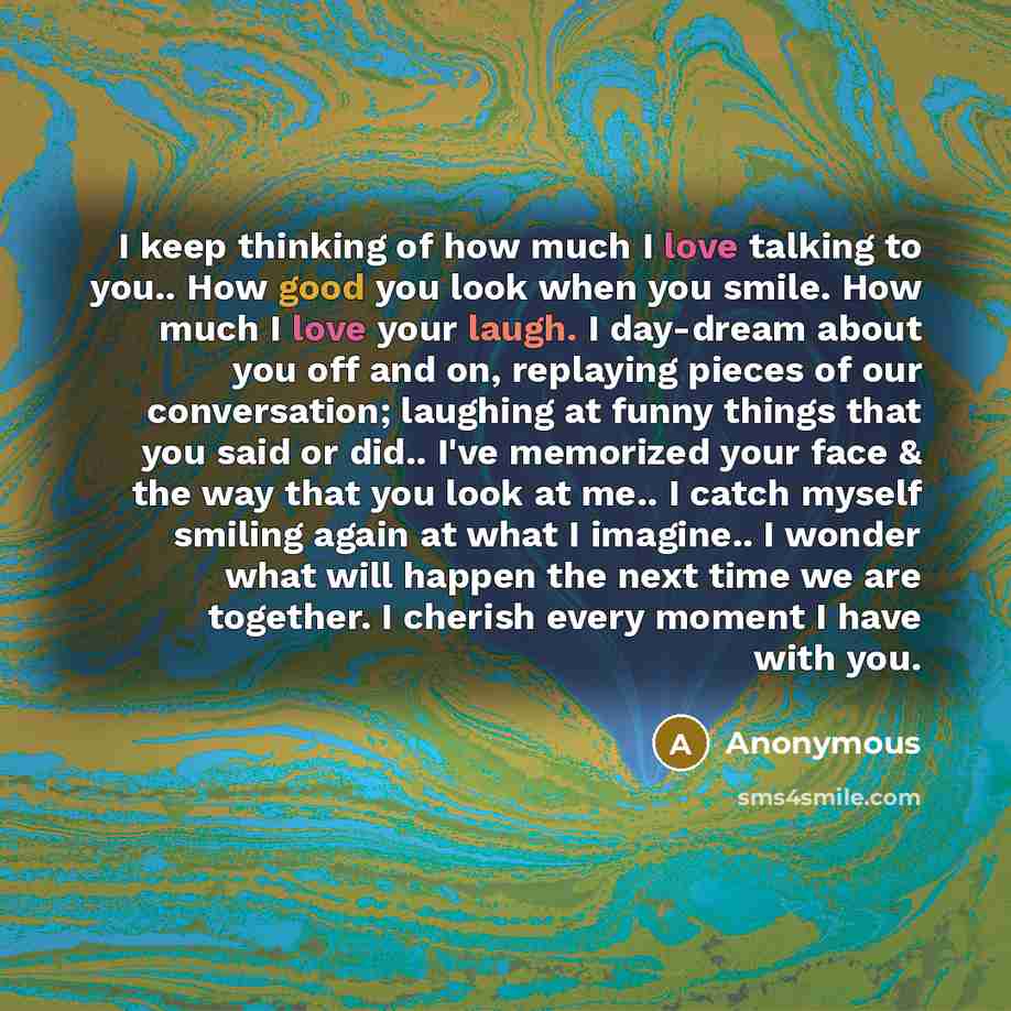 “I keep thinking of how much I love talking to you.. How good you look when you smile. How much I love your laugh. I day-dream about you off and on, replaying pieces of our conversation; laughing at funny things that you said or did.. I've memorized your face & the way that you look at me.. I catch…” quote by Anonymous
