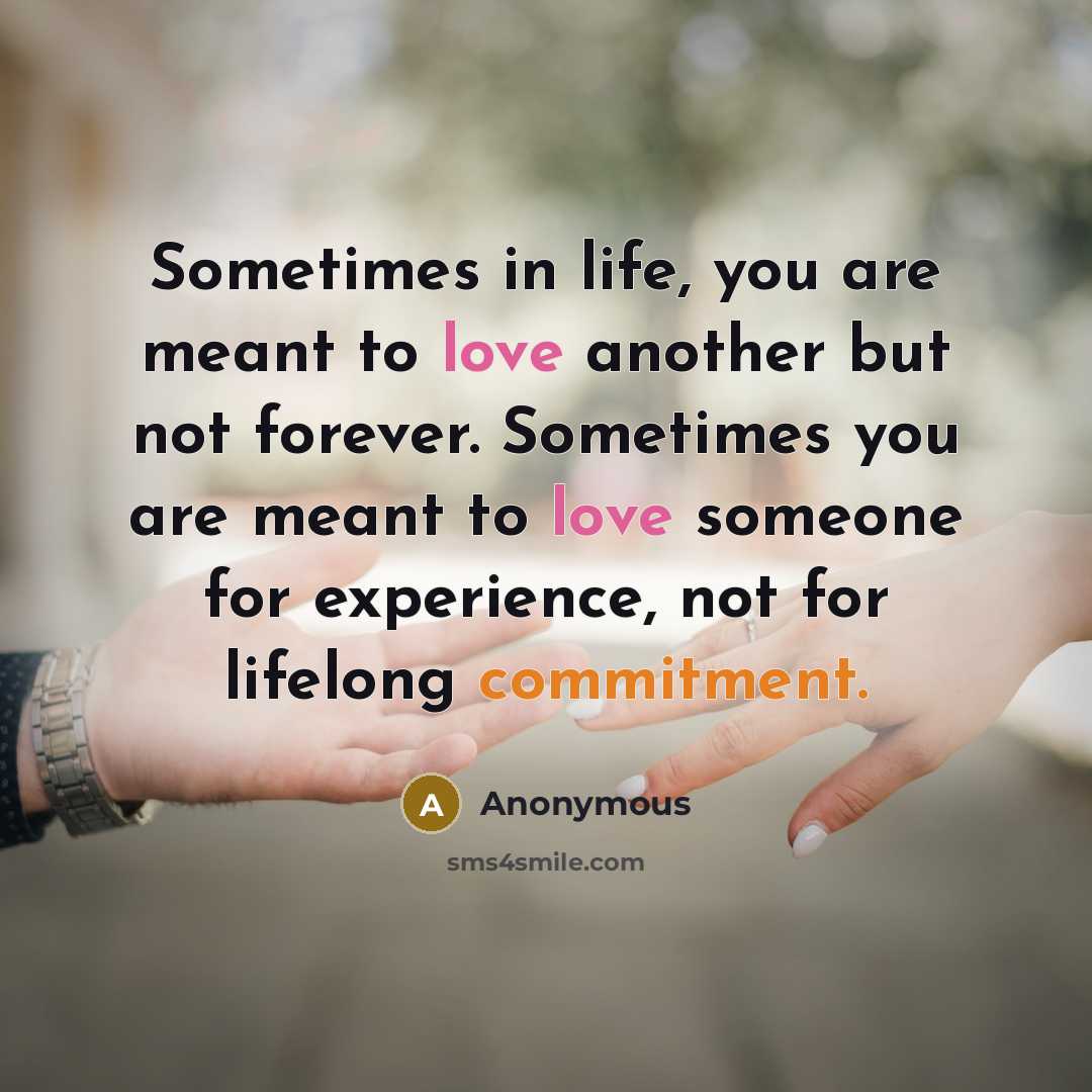 “Sometimes in life, you are meant to love another but not forever. Sometimes you are meant to love someone for experience, not for lifelong commitment.” quote by Anonymous
