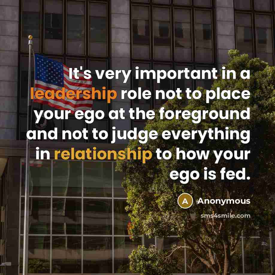 “It's very important in a leadership role not to place your ego at the foreground and not to judge everything in relationship to how your ego is fed.” quote by Anonymous
