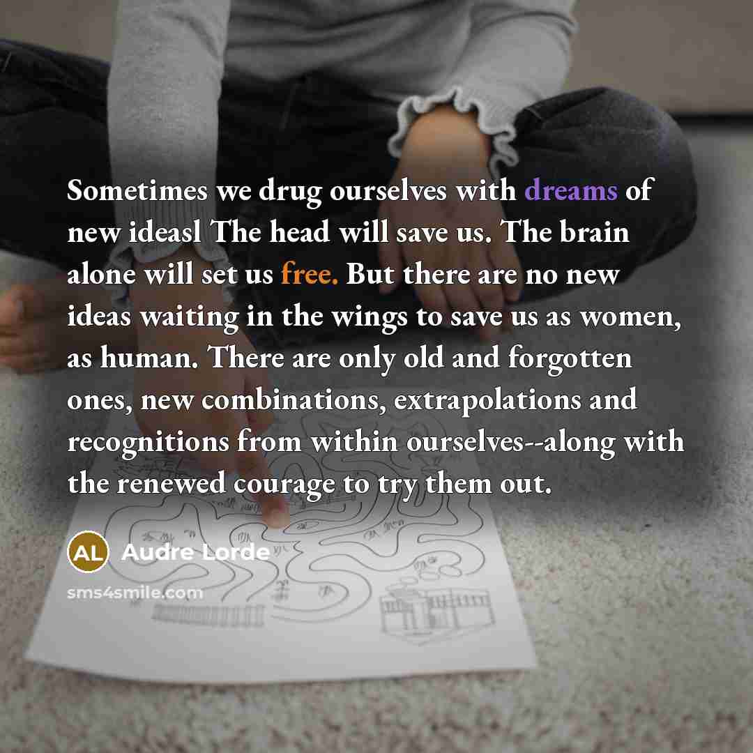 “Sometimes we drug ourselves with dreams of new ideasl The head will save us. The brain alone will set us free. But there are no new ideas waiting in the wings to save us as women, as human. There are only old and forgotten ones, new combinations, extrapolations and recognitions from within…” quote by Audre Lorde
