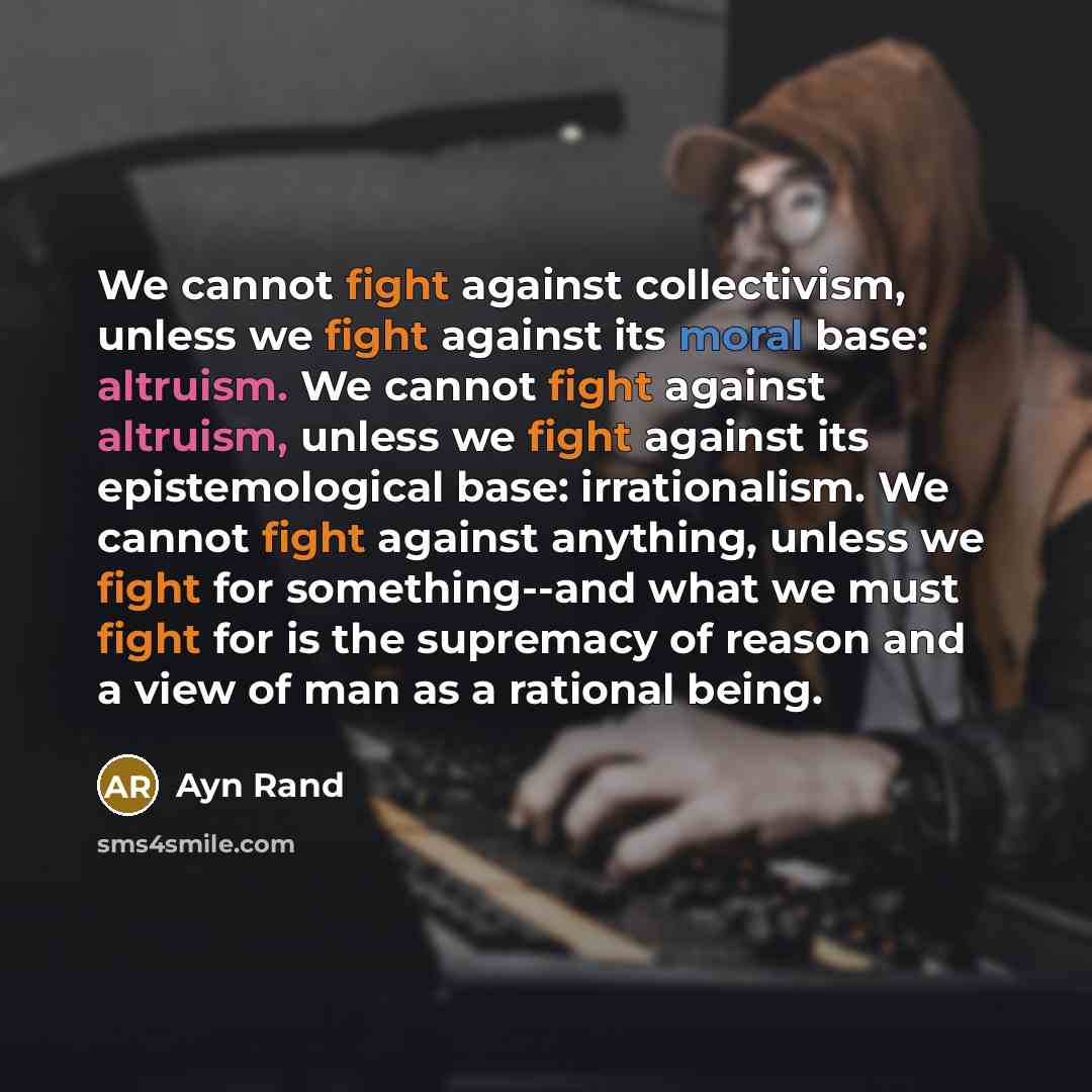 “We cannot fight against collectivism, unless we fight against its moral base: altruism. We cannot fight against altruism, unless we fight against its epistemological base: irrationalism. We cannot fight against anything, unless we fight for something--and what we must fight for is the supremacy of…” quote by Ayn Rand