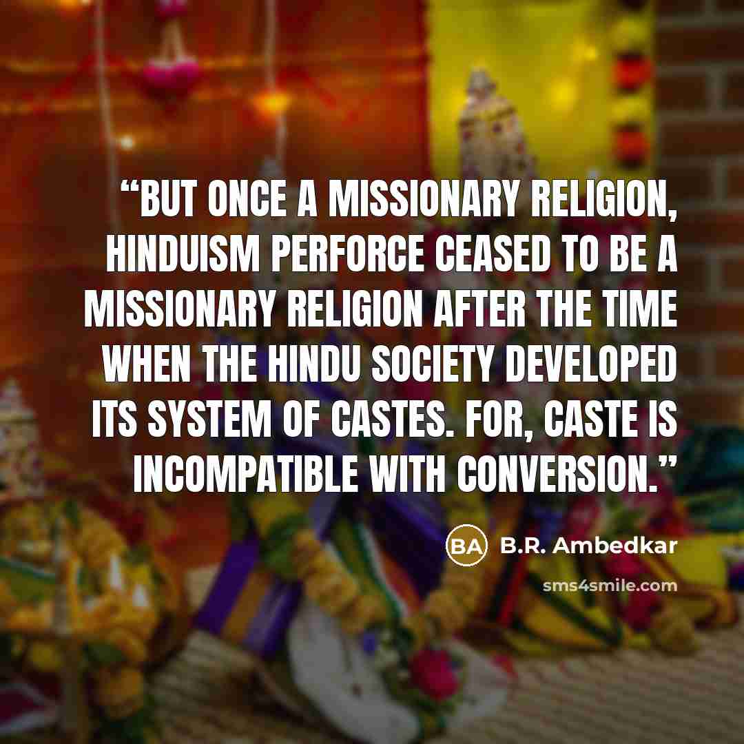 “But once a missionary religion, Hinduism perforce ceased to be a missionary religion after the time when the Hindu society developed its system of castes. For, caste is incompatible with conversion.” quote by B.R. Ambedkar