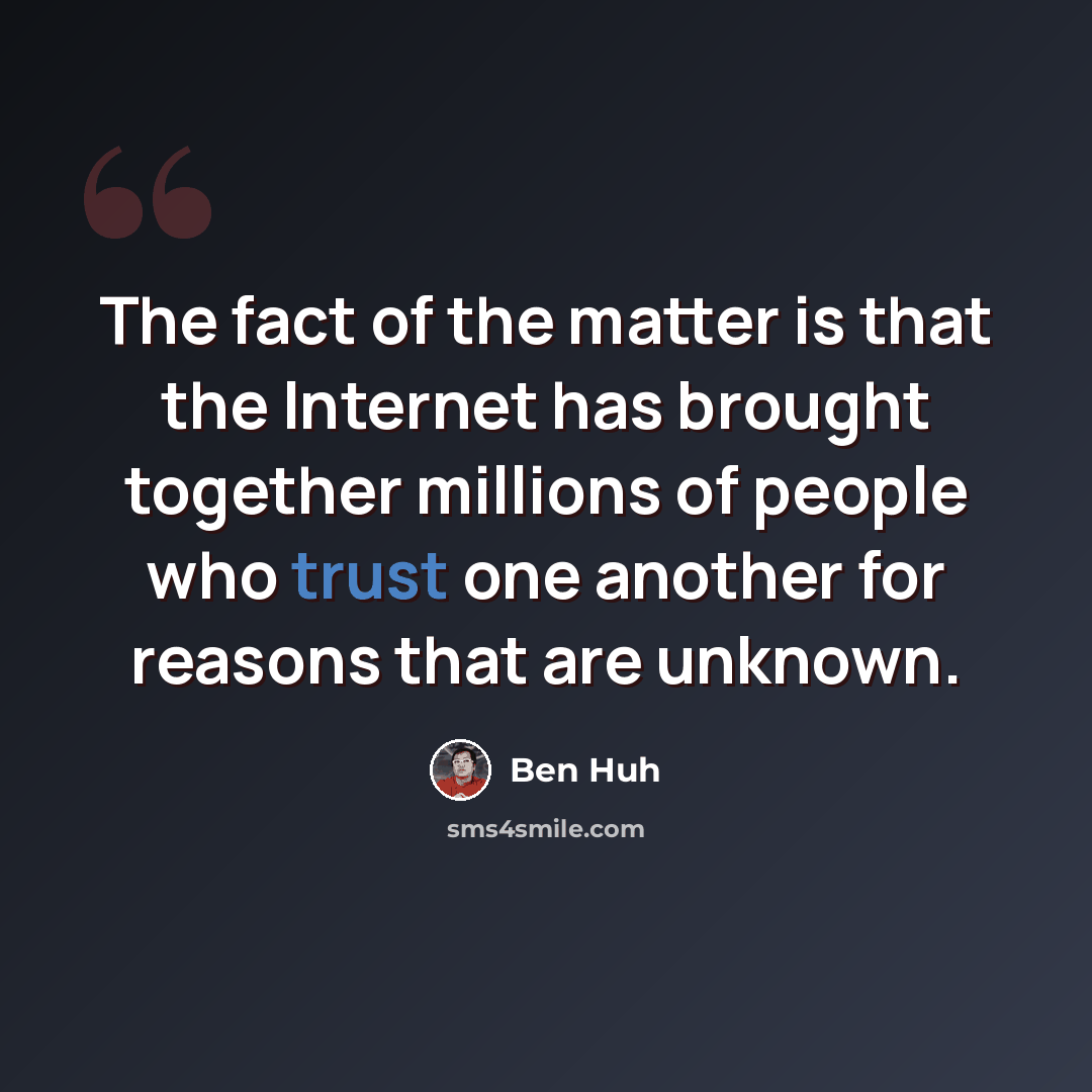 “The fact of the matter is that the Internet has brought together millions of people who trust one another for reasons that are unknown.” quote by Ben Huh