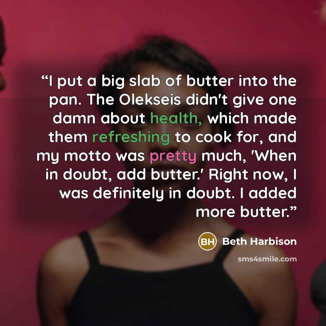 “I put a big slab of butter into the pan. The Olekseis didn't give one damn about health, which made them refreshing to cook for, and my motto was pretty much, 'When in doubt, add butter.' Right now, I was definitely in doubt. I added more butter.” quote by Beth Harbison