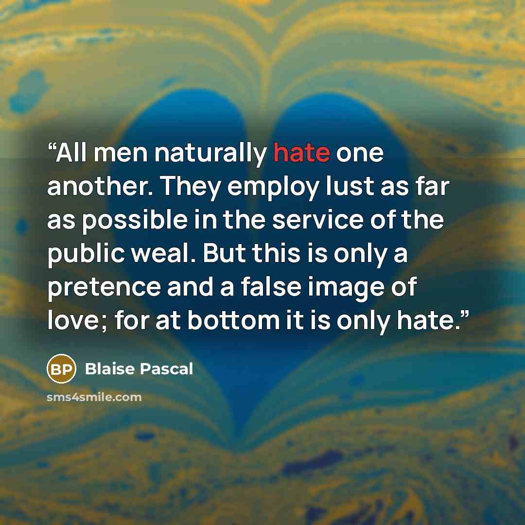 “All men naturally hate one another. They employ lust as far as possible in the service of the public weal. But this is only a pretence and a false image of love; for at bottom it is only hate.” quote by Blaise Pascal