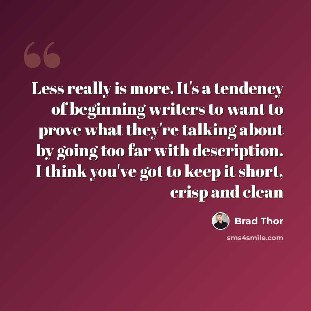 “Less really is more. It's a tendency of beginning writers to want to prove what they're talking about by going too far with description. I think you've got to keep it short, crisp and clean” quote by Brad Thor