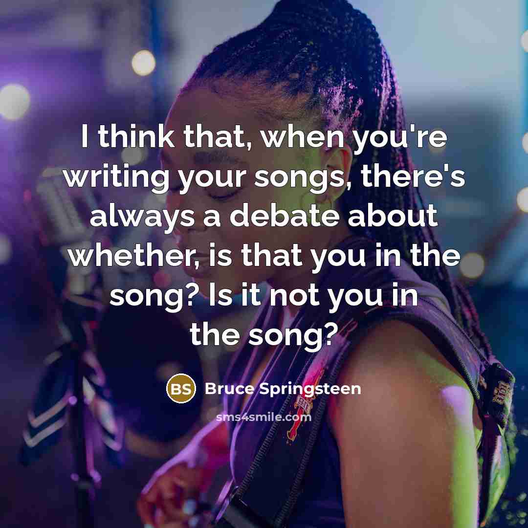 “I think that, when you're writing your songs, there's always a debate about whether, is that you in the song? Is it not you in the song?” quote by Bruce Springsteen
