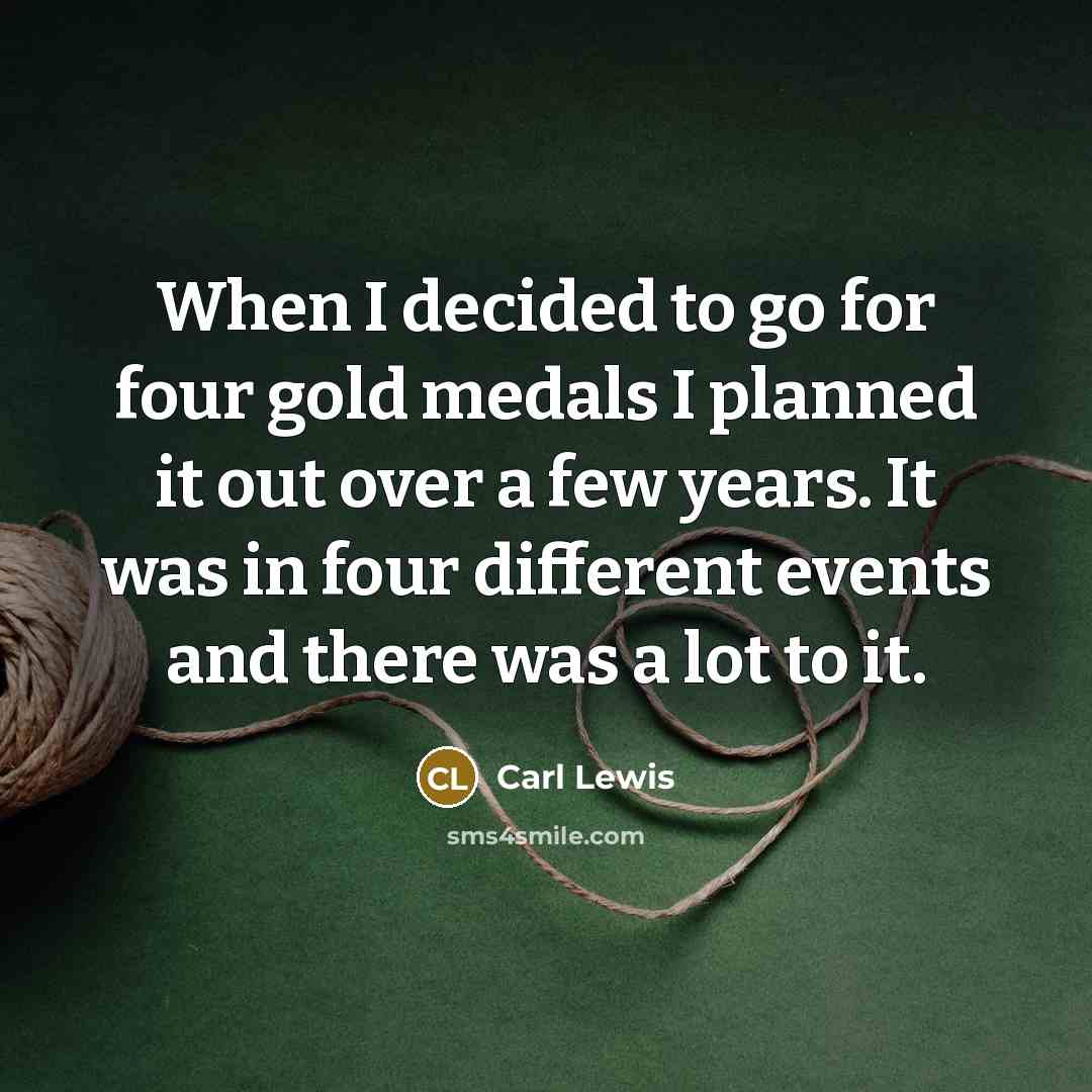 “When I decided to go for four gold medals I planned it out over a few years. It was in four different events and there was a lot to it.” quote by Carl Lewis
