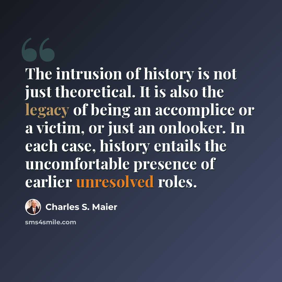 “The intrusion of history is not just theoretical. It is also the legacy of being an accomplice or a victim, or just an onlooker. In each case, history entails the uncomfortable presence of earlier unresolved roles.” quote by Charles S. Maier