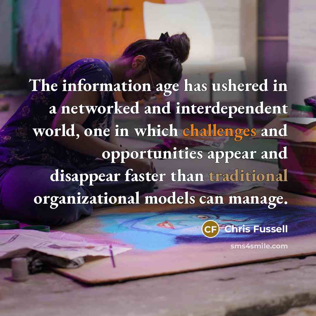 “The information age has ushered in a networked and interdependent world, one in which challenges and opportunities appear and disappear faster than traditional organizational models can manage.” quote by Chris Fussell
