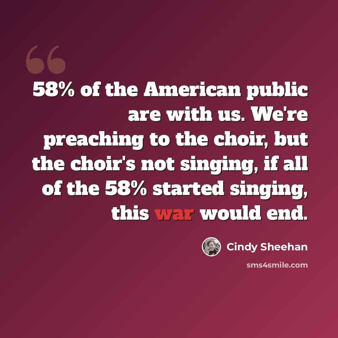 “58% of the American public are with us. We're preaching to the choir, but the choir's not singing, if all of the 58% started singing, this war would end.” quote by Cindy Sheehan