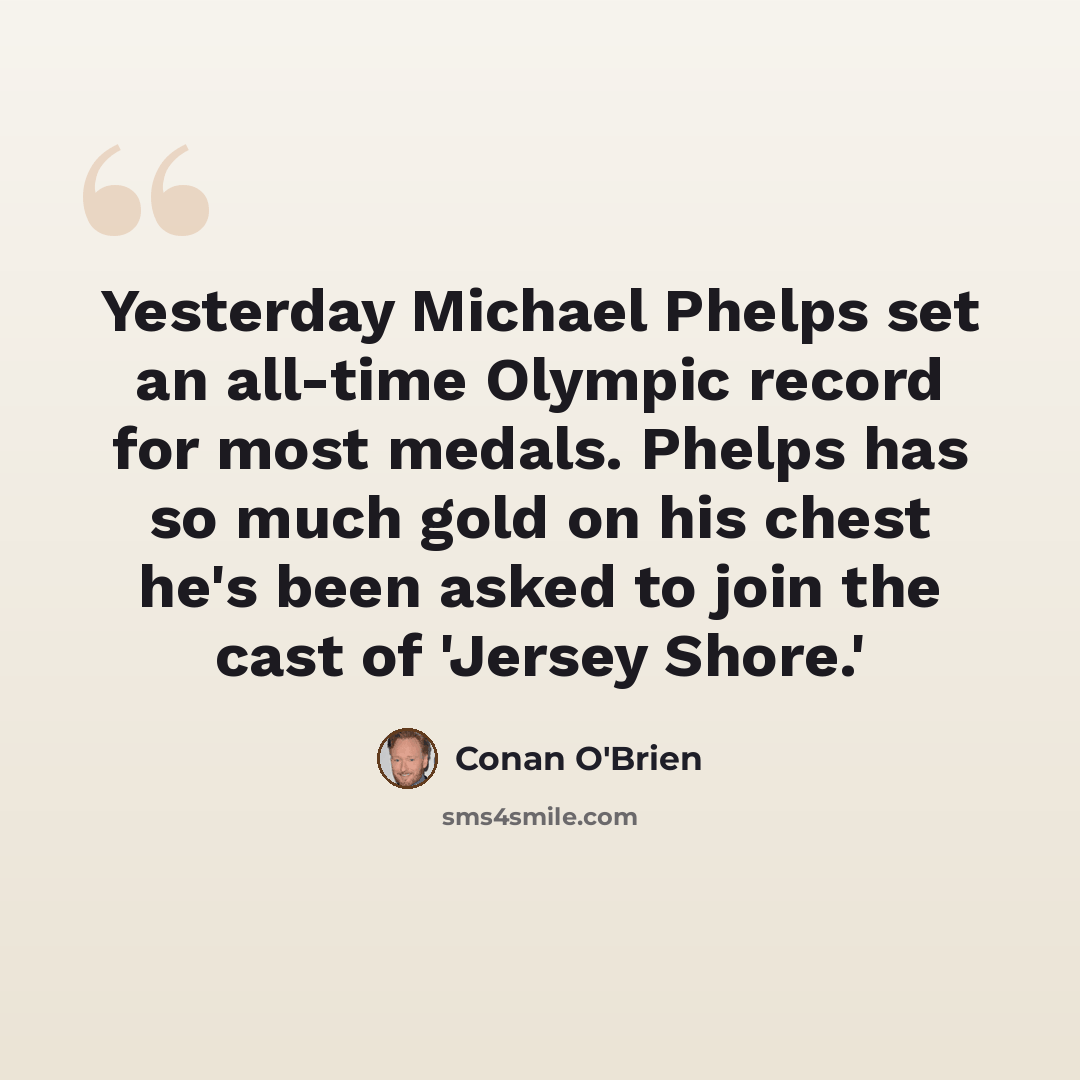 “Yesterday Michael Phelps set an all-time Olympic record for most medals. Phelps has so much gold on his chest he's been asked to join the cast of 'Jersey Shore.'” quote by Conan O'Brien