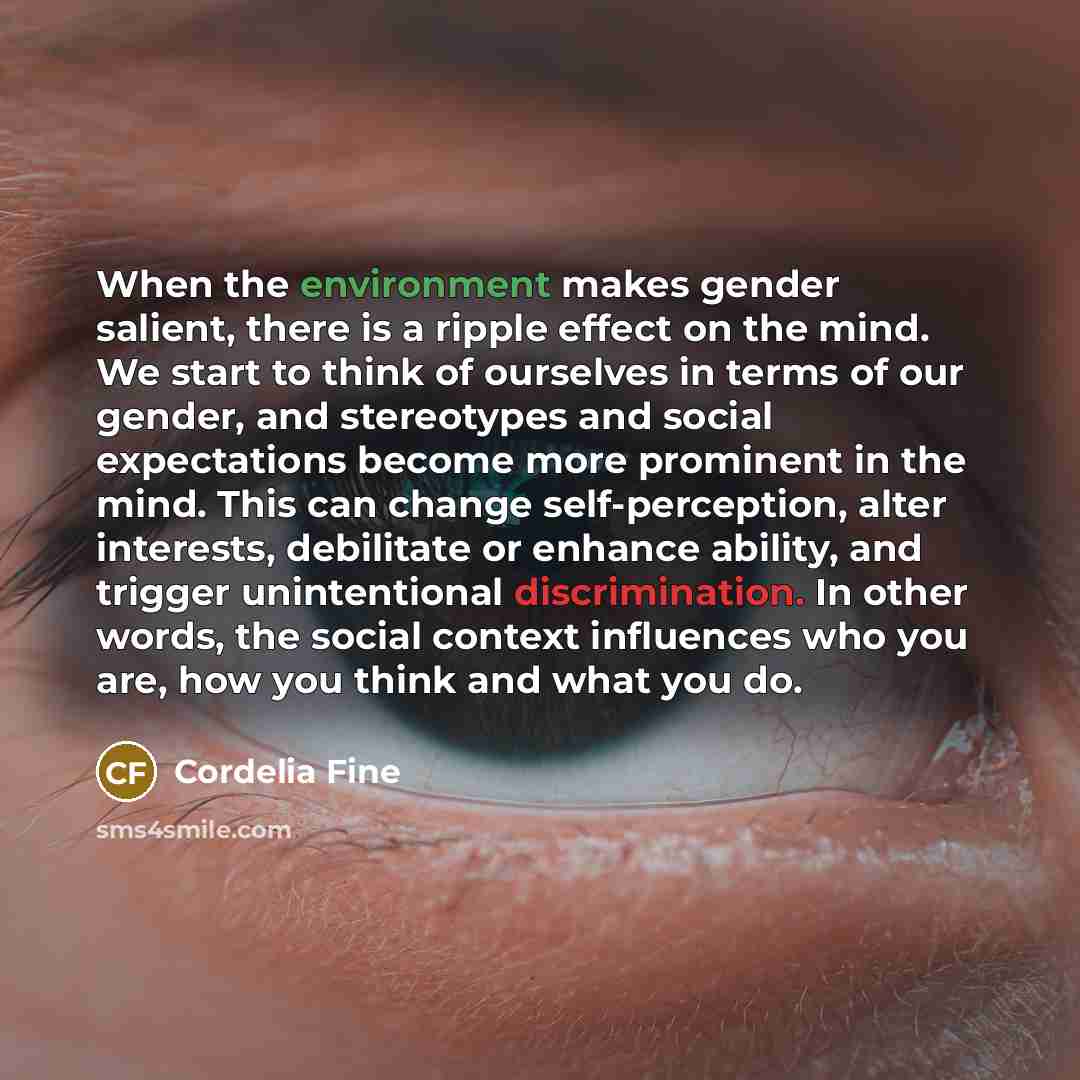 “When the environment makes gender salient, there is a ripple effect on the mind. We start to think of ourselves in terms of our gender, and stereotypes and social expectations become more prominent in the mind. This can change self-perception, alter interests, debilitate or enhance ability, and…” quote by Cordelia Fine